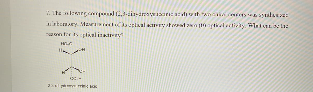 7. The following compound (2,3-dihydroxysuccinic acid) with two chiral centers was synthesized
in laboratory. Measurement of its optical activity showed zero (0) optical activity. What can be the
reason for its optical inactivity?
HO,C
HO
HO,
CO,H
2,3-dihydroxysuccinic acid
