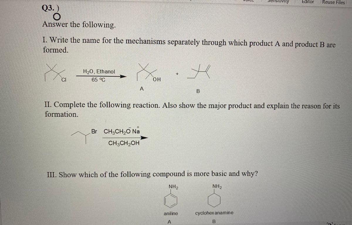Editor
Reuse Files
Q3.)
Answer the following.
I. Write the name for the mechanisms separately through which product A and product B are
formed.
H20, Ethanol
+.
CI
65 °C
O.
A
II. Complete the following reaction. Also show the major product and explain the reason for its
formation.
Br CH3CH,O Na
CH,CH,OH
III. Show which of the following compound is more basic and why?
NH2
NH2
aniline
cyclohex anamine
A
B
יבת
