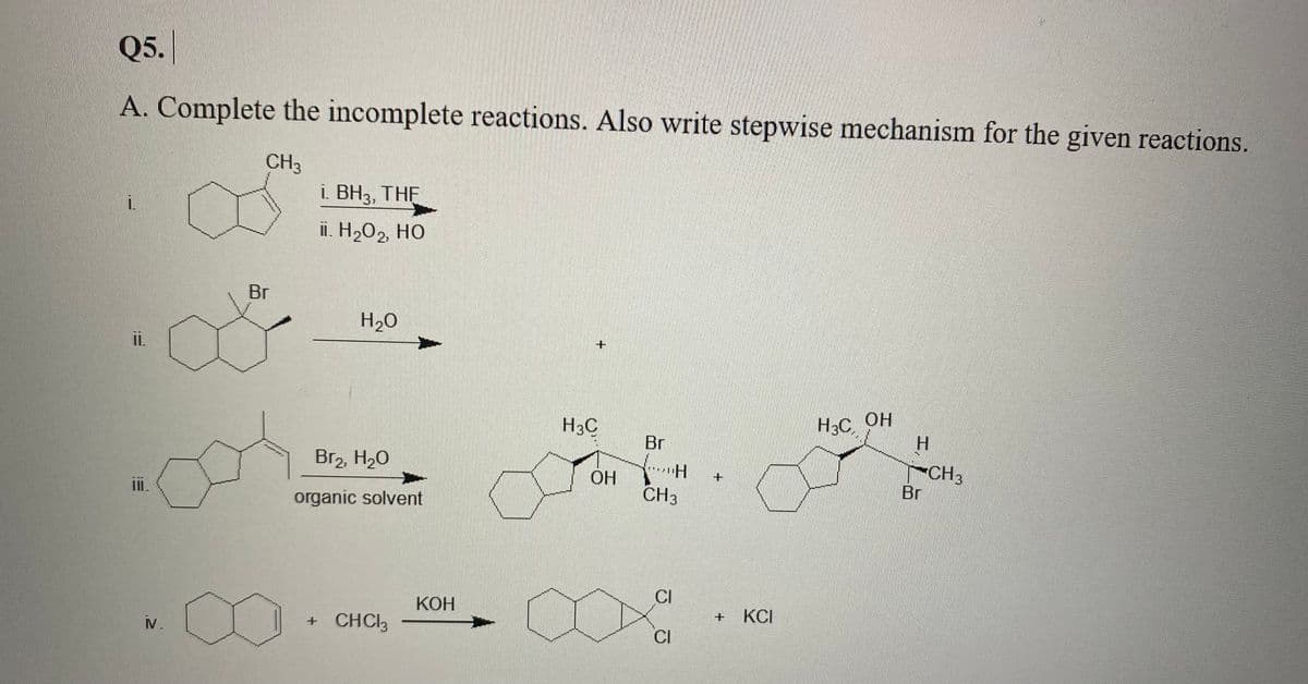 Q5.
A. Complete the incomplete reactions. Also write stepwise mechanism for the given reactions.
CH3
i. BH3, THE
ii. H2O2, HO
Br
H20
ii.
H3C OH
H.
H3C
Br
Br2, H20
CH3
Br
OH
organic solvent
CH3
КОН
CI
V.
+ CHCI3
KCI
CI
