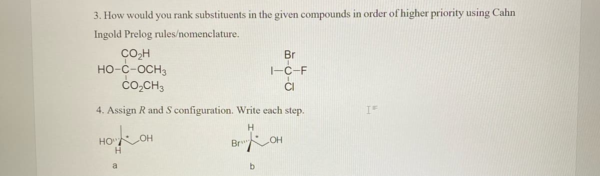 3. How would you rank substituents in the given compounds in order of higher priority using Cahn
Ingold Prelog rules/nomenclature.
CO2H
HO-C-OCH3
čo,CH3
Br
|-C-F
CI
4. Assign R and S configuration. Write each step.
IF
H
HO"
H
Br"
HO
HO
a
