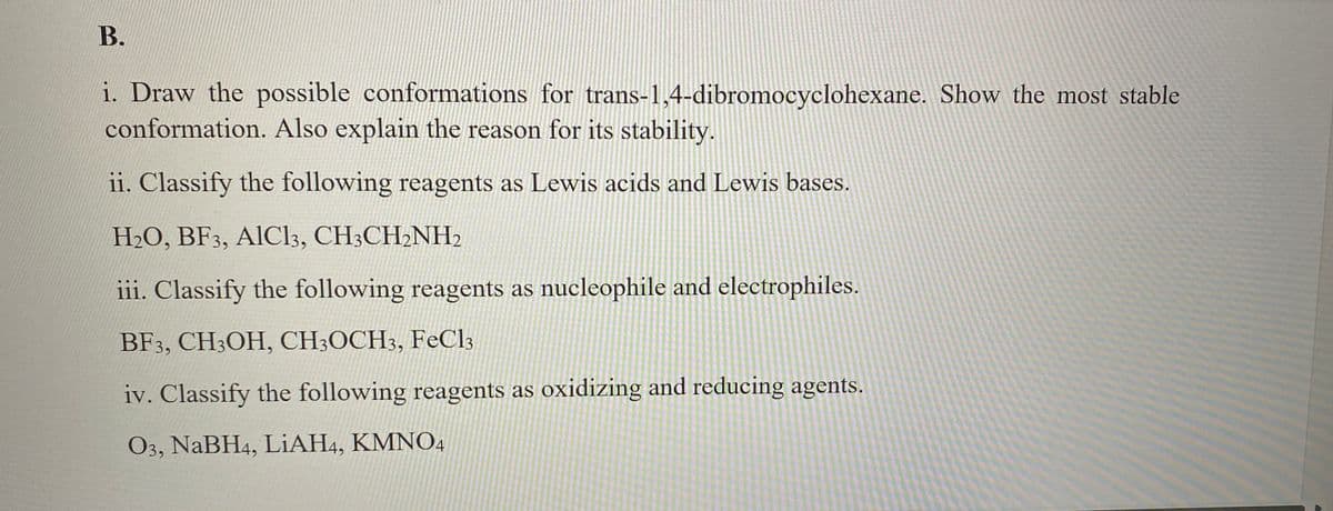 B.
i. Draw the possible conformations for trans-1,4-dibromocyclohexane. Show the most stable
conformation. Also explain the reason for its stability.
ii. Classify the following reagents as Lewis acids and Lewis bases.
H2O, BF3, AIC13, CH3CH2NH2
iii. Classify the following reagents as nucleophile and electrophiles.
BF3, CH3OH, CH3OCH3, FeCl3
iv. Classify the following reagents as oxidizing and reducing agents.
O3, NaBH4, LiAH4, KMNO4
