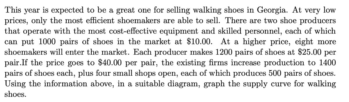 This year is expected to be a great one for selling walking shoes in Georgia. At very low
prices, only the most efficient shoemakers are able to sell. There are two shoe producers
that operate with the most cost-effective equipment and skilled personnel, each of which
can put 1000 pairs of shoes in the market at $10.00. At a higher price, eight more
shoemakers will enter the market. Each producer makes 1200 pairs of shoes at $25.00 per
pair.If the price goes to $40.00 per pair, the existing firms increase production to 1400
pairs of shoes each, plus four small shops open, each of which produces 500 pairs of shoes.
Using the information above, in a suitable diagram, graph the supply curve for walking
shoes.
