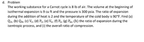 d. Problem
The working substance for a Carnot cycle is 8 Ib of air. The volume at the beginning of
isothermal expansion is 9 cu ft and the pressure is 300 psia. The ratio of expansion
during the addition of heat is 2 and the temperature of the cold body is 90°F. Find (a)
Qa, (b) Qr. (c) V3, (d) Pa, (e) V4, (f) P., (8) Pm. (h) the ratio of expansion during the
isentropic process, and (i) the overall ratio of compression.
