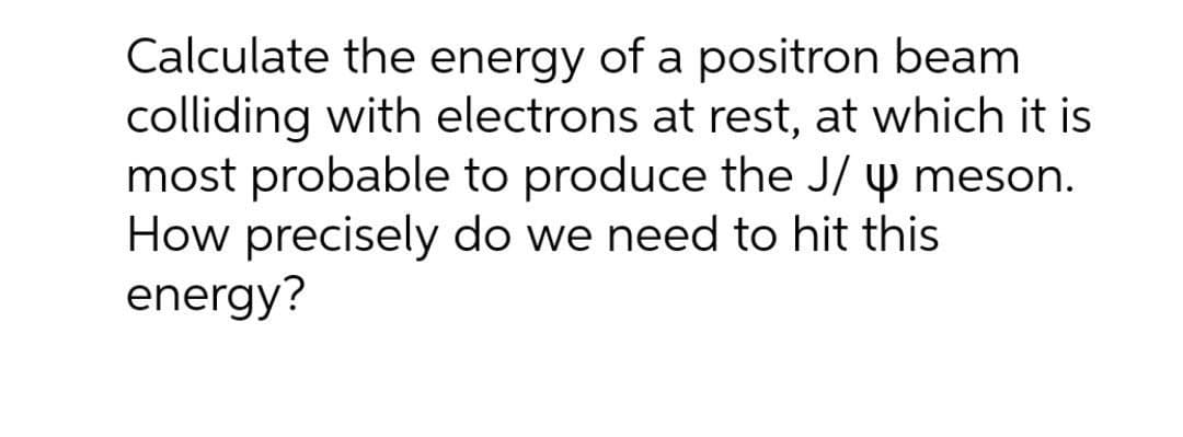 Calculate the energy of a positron beam
colliding with electrons at rest, at which it is
most probable to produce the J/ y meson.
How precisely do we need to hit this
energy?
