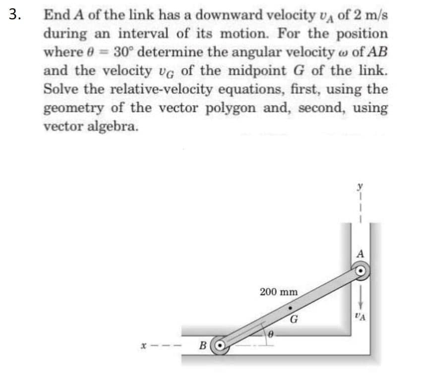 3. End A of the link has a downward velocity va of 2 m/s
during an interval of its motion. For the position
where 0 = 30° determine the angular velocity w of AB
and the velocity vG of the midpoint G of the link.
Solve the relative-velocity equations, first, using the
geometry of the vector polygon and, second, using
vector algebra.
%3D
200 mm
VA
BO
