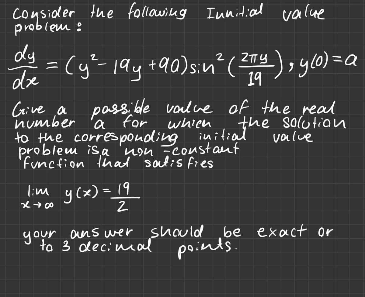 Consider the following Innitial value
problem :
dy
dre
2
(y²-199 +90) sin² (2πTY), y(0) = a
19
Give, a
passible value of the real
number a for
which
initiathe solution
value
to the corresponding
problem is a
yon =constant
function that satisfies
lim y(x) = 19
x →∞0
2
be exact or
your answer should
to 3 decimal points.