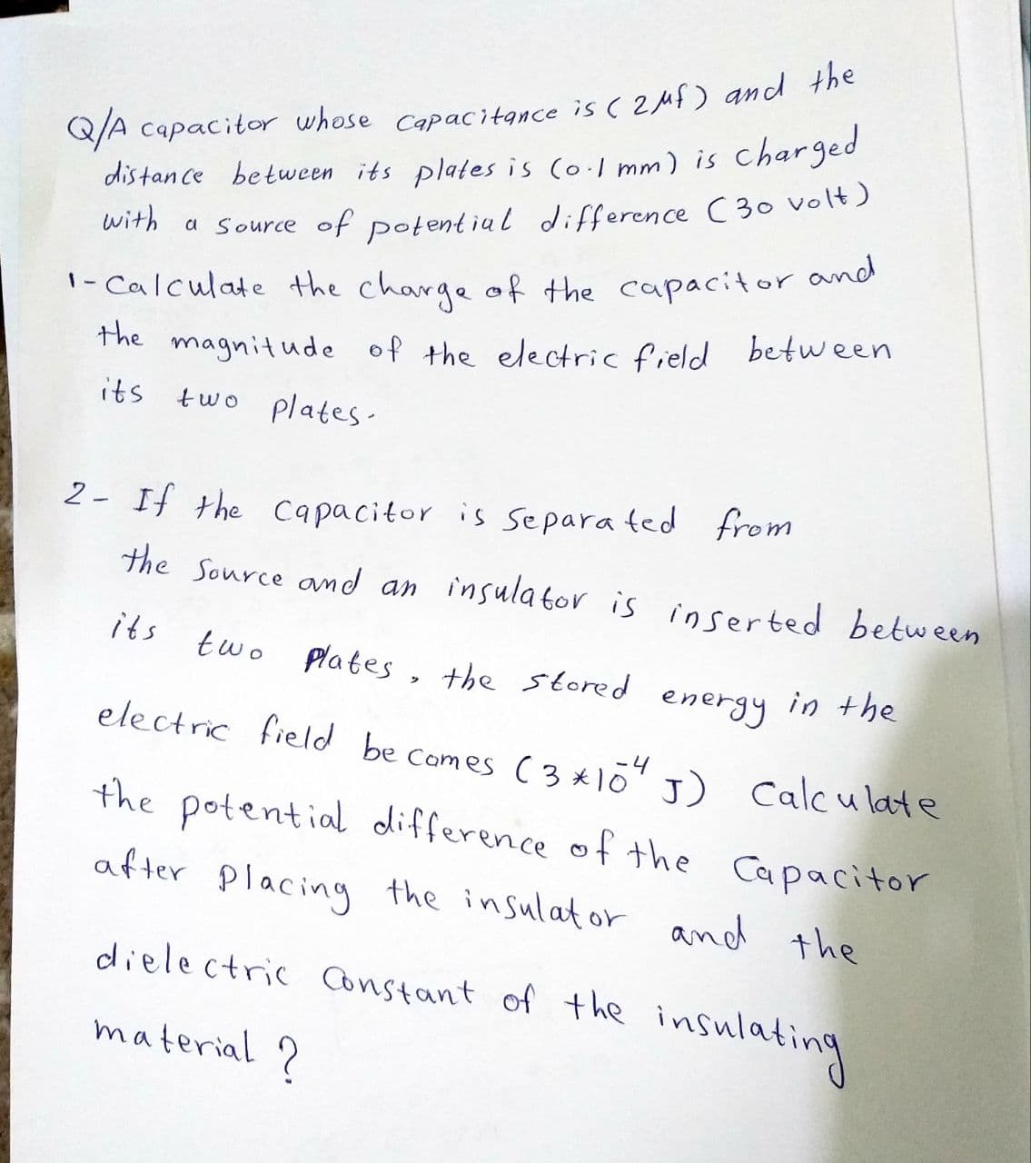 Q/A capacitor whose Capacitance is ( 2uf) and the
distan ce between its plates is (o.1 mm) is
charged
0ITh a Source of potent ial difference C30 volt)
1- Calculate the charge of the capacitor and
the
magnitude of the electric field between
its two plates.
2- If the capacitor is separa ted from
the Source amd an insulator is inserted between
its
two plates , the stored energy in the
electric field be Comes ( 3*10 ) Calc u late
-4
the potential difference of the Capacitor
after placing the insulator and the
dielectric Constant of the insulating
material ?
