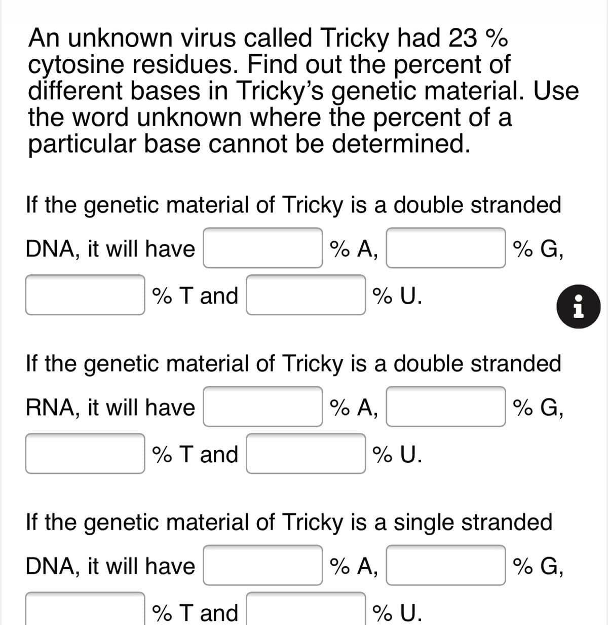 An unknown virus called Tricky had 23 %
cytosine residues. Find out the percent of
different bases in Tricky's genetic material. Use
the word unknown where the percent of a
particular base cannot be determined.
If the genetic material of Tricky is a double stranded
% G,
% A,
DNA, it will have
% T and
% U.
i
If the genetic material of Tricky is a double stranded
% G,
% A,
RNA, it will have
% T and
% U.
If the genetic material of Tricky is a single stranded
% G,
% A,
DNA, it will have
% T and
% U.
