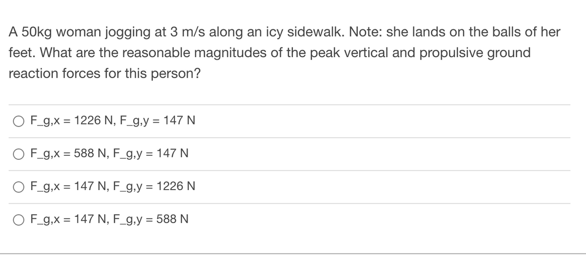 A 50kg woman jogging at 3 m/s along an icy sidewalk. Note: she lands on the balls of her
feet. What are the reasonable magnitudes of the peak vertical and propulsive ground
reaction forces for this person?
O F_g,x = 1226 N, F_g,y = 147 N
F_g,x = 588 N, F_g,y = 147 N
O F_g,x= 147 N, F_g,y = 1226 N
O F_g,x= 147 N, F_g,y = 588 N