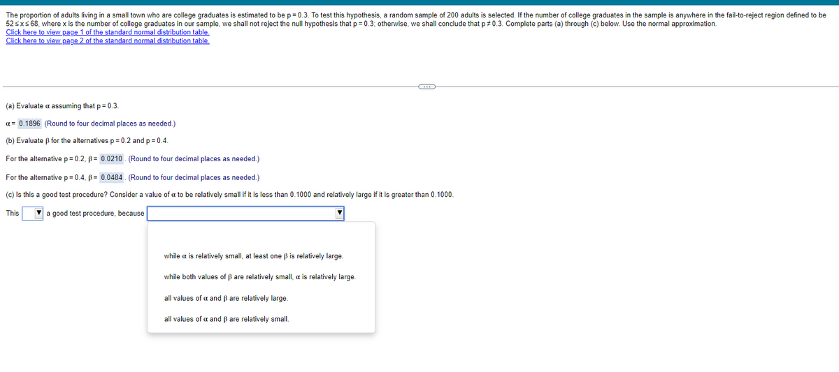 The proportion of adults living in a small town who are college graduates is estimated to be p = 0.3. To test this hypothesis, a random sample of 200 adults is selected. If the number of college graduates in the sample is anywhere in the fail-to-reject region defined to be
52 ≤x≤ 68, where x is the number of college graduates in our sample, we shall not reject the null hypothesis that p = 0.3; otherwise, we shall conclude that p 0.3. Complete parts (a) through (c) below. Use the normal approximation.
Click here to view page 1 of the standard normal distribution table.
Click here to view page 2 of the standard normal distribution table.
(a) Evaluate a assuming that p = 0.3.
a = 0.1896 (Round to four decimal places as needed.)
(b) Evaluate ẞ for the alternatives p = 0.2 and p = 0.4.
For the alternative p = 0.2, p = 0.0210. (Round to four decimal places as needed.)
For the alternative p = 0.4, p = 0.0484. (Round to four decimal places as needed.)
(c) Is this a good test procedure? Consider a value of a to be relatively small if it is less than 0.1000 and relatively large if it is greater than 0.1000.
This
a good test procedure, because
while a is relatively small, at least one ẞ is relatively large.
while both values of ẞ are relatively small, a is relatively large.
all values of a and ẞ are relatively large.
all values of a and ẞ are relatively small.