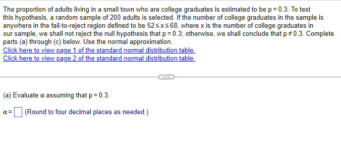 The proportion of adults living in a small town who are college graduates is estimated to be p = 0.3. To test
this hypothesis, a random sample of 200 adults is selected. If the number of college graduates in the sample is
anywhere in the fail-to-reject region defined to be 52≤x≤ 68, where x is the number of college graduates in
our sample, we shall not reject the null hypothesis that p = 0.3; otherwise, we shall conclude that p 0.3. Complete
parts (a) through (c) below. Use the normal approximation.
Click here to view page 1 of the standard normal distribution table.
Click here to view page 2 of the standard normal distribution table.
(a) Evaluate a assuming that p = 0.3.
απ
☐ (Round to four decimal places as needed.)