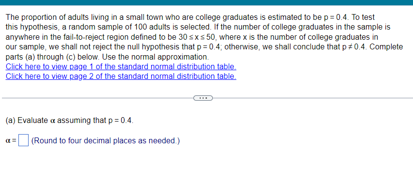 The proportion of adults living in a small town who are college graduates is estimated to be p = 0.4. To test
this hypothesis, a random sample of 100 adults is selected. If the number of college graduates in the sample is
anywhere in the fail-to-reject region defined to be 30 ≤x≤50, where x is the number of college graduates in
our sample, we shall not reject the null hypothesis that p = 0.4; otherwise, we shall conclude that p # 0.4. Complete
parts (a) through (c) below. Use the normal approximation.
Click here to view page 1 of the standard normal distribution table.
Click here to view page 2 of the standard normal distribution table.
(a) Evaluate & assuming that p = 0.4.
απ
(Round to four decimal places as needed.)