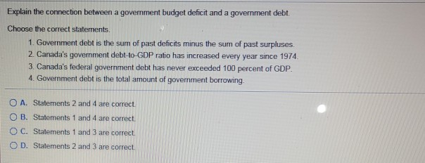 Explain the connection between a government budget deficit and a government debt.
Choose the correct statements.
1. Government debt is the sum of past deficits minus the sum of past surpluses.
2. Canada's government debt-to-GDP ratio has increased every year since 1974.
3. Canada's federal government debt has never exceeded 100 percent of GDP.
4. Government debt is the total amount of government borrowing.
OA. Statements 2 and 4 are correct.
OB. Statements 1 and 4 are correct.
OC. Statements 1 and 3 are correct.
OD. Statements 2 and 3 are correct.