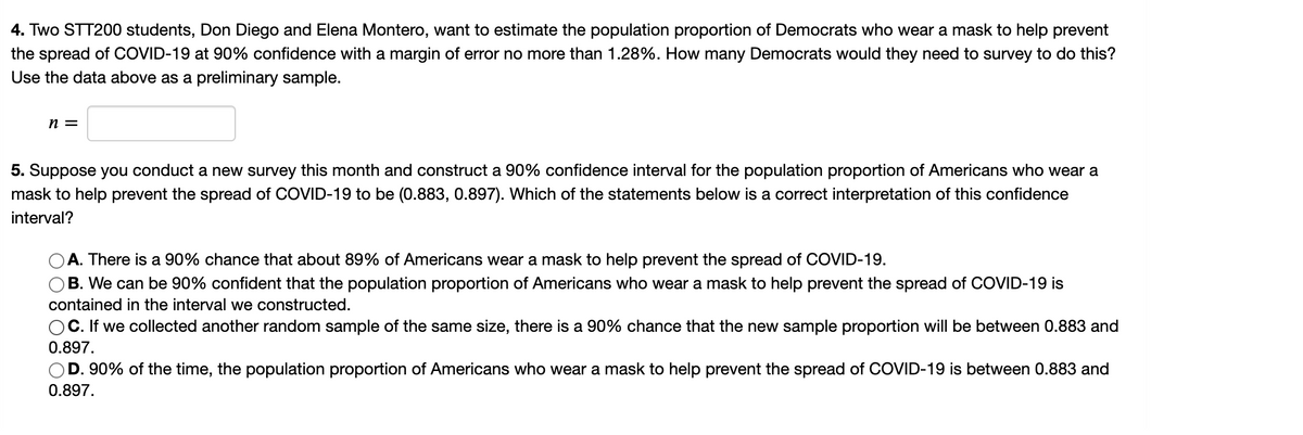 4. Two STT200 students, Don Diego and Elena Montero, want to estimate the population proportion of Democrats who wear a mask to help prevent
the spread of COVID-19 at 90% confidence with a margin of error no more than 1.28%. How many Democrats would they need to survey to do this?
Use the data above as a preliminary sample.
n =
5. Suppose you conduct a new survey this month and construct a 90% confidence interval for the population proportion of Americans who wear a
mask to help prevent the spread of COVID-19 to be (0.883, 0.897). Which of the statements below is a correct interpretation of this confidence
interval?
A. There is a 90% chance that about 89% of Americans wear a mask to help prevent the spread of COVID-19.
B. We can be 90% confident that the population proportion of Americans who wear a mask to help prevent the spread of COVID-19 is
contained in the interval we constructed.
OC. If we collected another random sample of the same size, there is a 90% chance that the new sample proportion will be between 0.883 and
0.897.
D. 90% of the time, the population proportion of Americans who wear a mask to help prevent the spread of COVID-19 is between 0.883 and
0.897.
