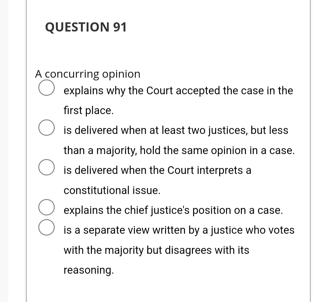 QUESTION 91
A concurring opinion
explains why the Court accepted the case in the
first place.
is delivered when at least two justices, but less
than a majority, hold the same opinion in a case.
is delivered when the Court interprets a
constitutional issue.
explains the chief justice's position on a case.
is a separate view written by a justice who votes
with the majority but disagrees with its
reasoning.