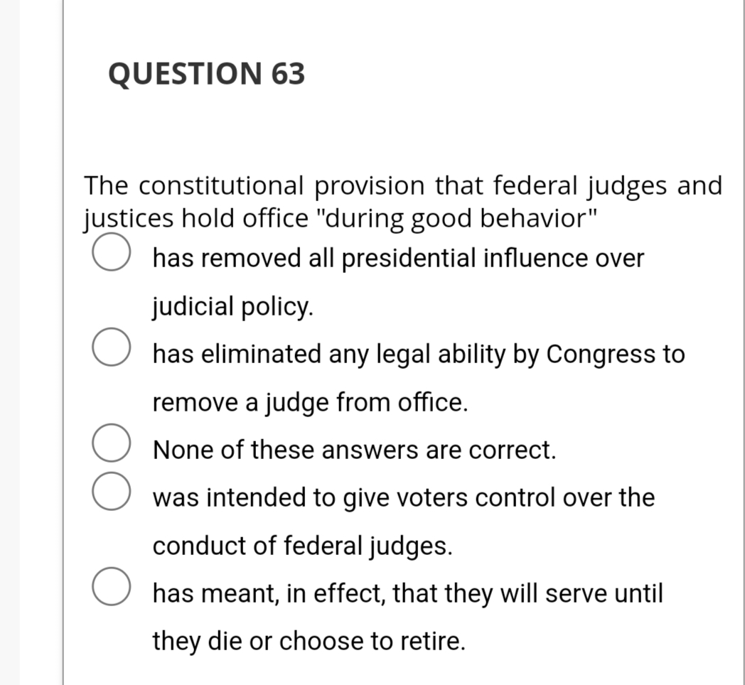 QUESTION 63
The constitutional provision that federal judges and
justices hold office "during good behavior"
has removed all presidential influence over
judicial policy.
has eliminated any legal ability by Congress to
remove a judge from office.
None of these answers are correct.
was intended to give voters control over the
conduct of federal judges.
has meant, in effect, that they will serve until
they die or choose to retire.