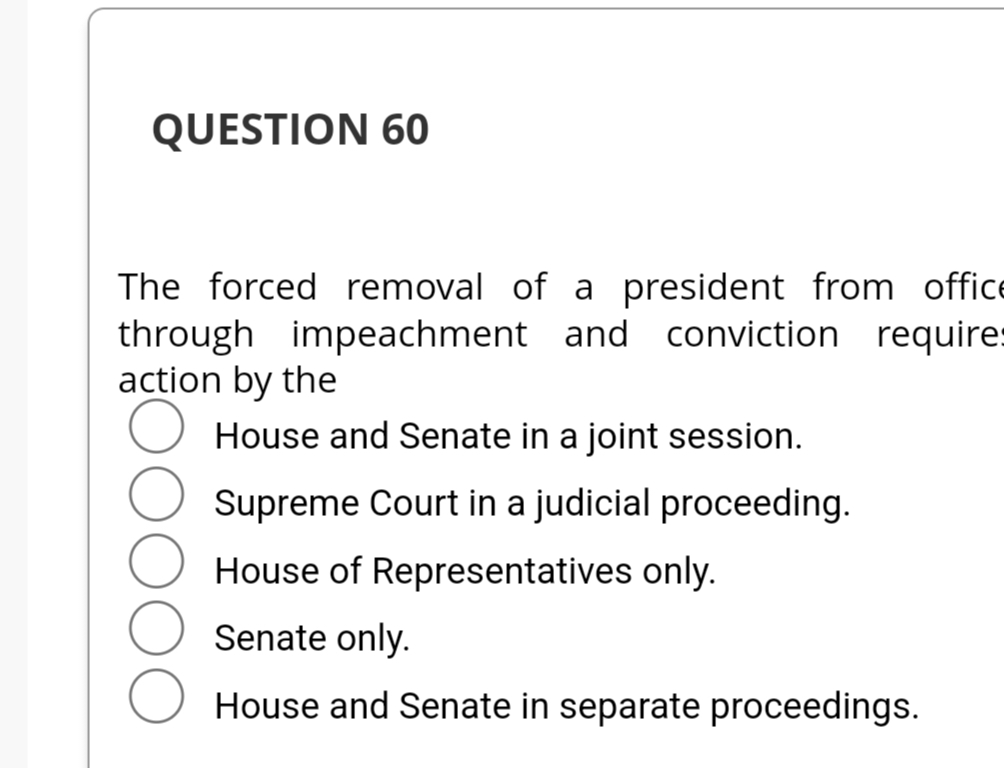 QUESTION 60
The forced removal of a president from office
through impeachment and conviction requires
action by the
House and Senate in a joint session.
Supreme Court in a judicial proceeding.
House of Representatives only.
Senate only.
House and Senate in separate proceedings.