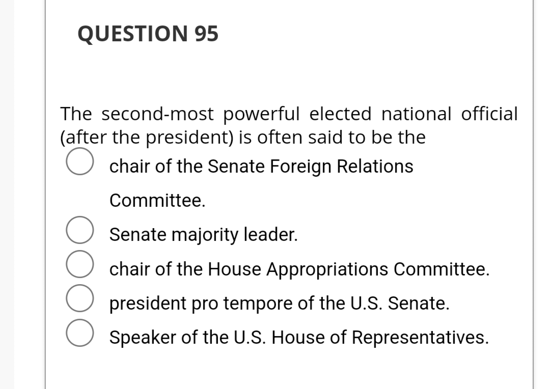 QUESTION 95
The second-most powerful elected national official
(after the president) is often said to be the
chair of the Senate Foreign Relations
Committee.
DOO
Senate majority leader.
chair of the House Appropriations Committee.
president pro tempore of the U.S. Senate.
Speaker of the U.S. House of Representatives.