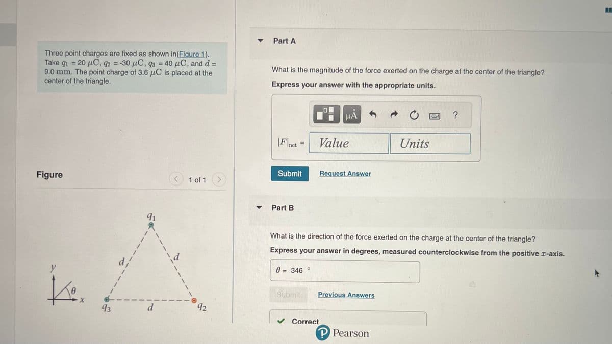 Three point charges are fixed as shown in (Figure 1).
Take q₁ = 20 μC, q2 = -30 μC, 93 = 40 μC, and d =
9.0 mm. The point charge of 3.6 μC is placed at the
center of the triangle.
Figure
y
Ko
0
X
93
91
d
<
d
1 of 1 >
92
▼
Part A
What is the magnitude of the force exerted on the charge at the center of the triangle?
Express your answer with the appropriate units.
|F|net
Submit
Part B
=
0
= 346
Submit
O
HÅ
Value
What is the direction of the force exerted on the charge at the center of the triangle?
Express your answer in degrees, measured counterclockwise from the positive x-axis.
Request Answer
✔ Correct
Previous Answers
Units
P Pearson
Wwwwww
?