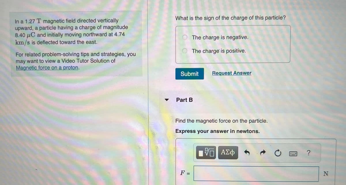 In a 1.27 T magnetic field directed vertically
upward, a particle having a charge of magnitude
8.40 μC and initially moving northward at 4.74
km/s is deflected toward the east.
For related problem-solving tips and strategies, you
may want to view a Video Tutor Solution of
Magnetic force on a proton.
What is the sign of the charge of this particle?
The charge is negative.
The charge is positive.
Submit
Part B
F =
Request Answer
Find the magnetic force on the particle.
Express your answer in newtons.
VE ΑΣΦ
Ć
?
N