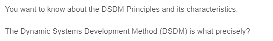 You want to know about the DSDM Principles and its characteristics.
The Dynamic Systems Development Method (DSDM) is what precisely?