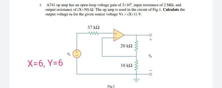2 A741 op amp has an open-loop voltage gain of 2x10°, input resistance of 2 MQ, and
output resistance of (X+50) 2. The op amp is used in the circuit of Fig.1. Calculate the
output voltage vo for the given source voltage Vs = (X+1) V.
37 kQ
20 k2
X-6, Y=6
10 k2
Fig.2
