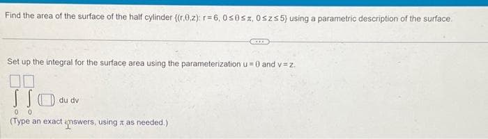 Find the area of the surface of the half cylinder ((r.0,z): r= 6, 0≤0sx, 0szs5) using a parametric description of the surface.
Set up the integral for the surface area using the parameterization u= 0 and v=z.
110..
du dv
(Type an exact answers, using as needed.)