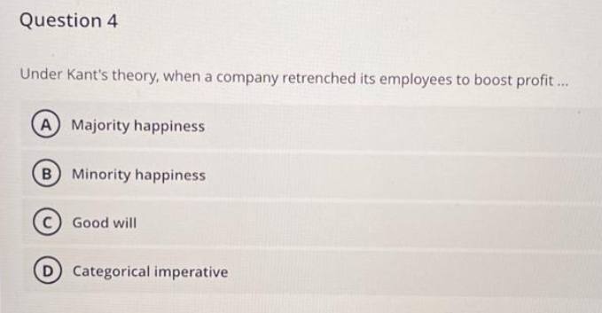 Question 4
Under Kant's theory, when a company retrenched its employees to boost profit...
A Majority happiness
B) Minority happiness
Good will
D) Categorical imperative