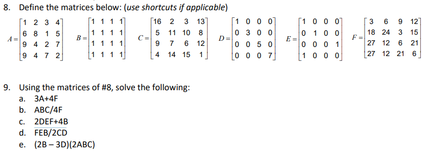 8. Define the matrices below: (use shortcuts if applicable)
[1 1 1 1]
[16 2 3
13
[1 0 0 0]
[1 0 0 0
з 6
[1 2 3 4]
6 8 1 5
12]
1 1 11
B =
1111
0 3 0 0
D =
0 0 5 0
0 10 0
E =
0 0 0 1
18 24 3 15
F =
27 12 6 21
5 11 10 8
C =
A =
9 4 2 7
9 4 7 2
7
6 12
4 14
0 0 0 7
1 0 0 0
|27
12 21 6
11
1
15
9. Using the matrices of #8, solve the following:
а. ЗА+4F
b. АВC/4F
C.
2DEF+4B
d. FEB/2CD
е. (2B — 3D)/(2АВC)
