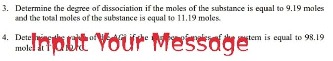 3. Determine the degree of dissociation if the moles of the substance is equal to 9.19 moles
and the total moles of the substance is equal to 11.19 moles.
monat Vour Messoge
1of
4. Dete i
molel dt f
Sustem is equal to 98.19
