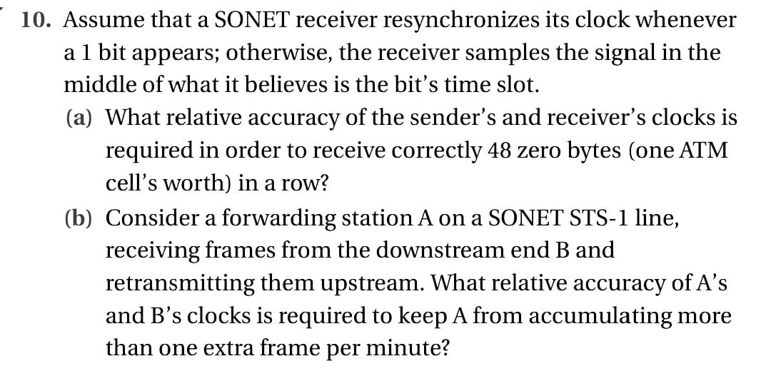 10. Assume that a SONET receiver resynchronizes its clock whenever
a 1 bit appears; otherwise, the receiver samples the signal in the
middle of what it believes is the bit's time slot.
(a) What relative accuracy of the sender's and receiver's clocks is
required in order to receive correctly 48 zero bytes (one ATM
cell's worth) in a row?
(b) Consider a forwarding station A on a SONET STS-1 line,
receiving frames from the downstream end B and
retransmitting them upstream. What relative accuracy of A's
and B's clocks is required to keep A from accumulating more
than one extra frame per minute?