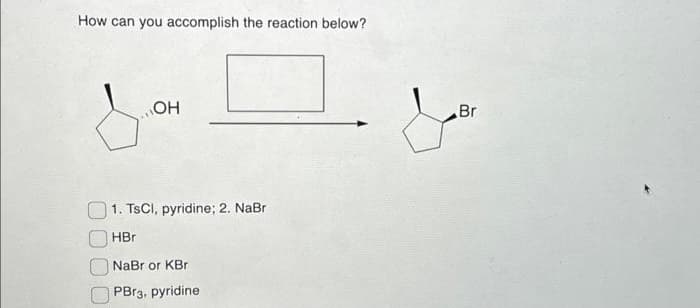 How can you accomplish the reaction below?
OH
1. TsCl, pyridine; 2. NaBr
HBr
NaBr or KBr
PBra, pyridine
ما
Br
