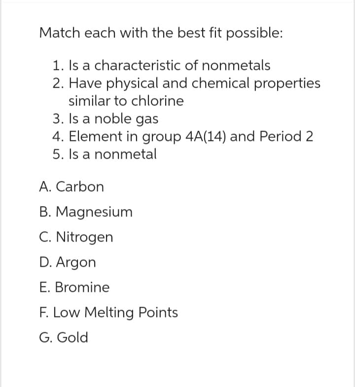 Match each with the best fit possible:
1. Is a characteristic of nonmetals
2. Have physical and chemical properties
similar to chlorine
3. Is a noble gas
4. Element in group 4A(14) and Period 2
5. Is a nonmetal
A. Carbon
B. Magnesium
C. Nitrogen
D. Argon
E. Bromine
F. Low Melting Points
G. Gold
