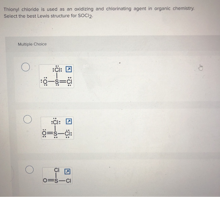 Thionyl chloride is used as an oxidizing and chlorinating agent in organic chemistry.
Select the best Lewis structure for SOCI2.
Multiple Choice
O.
:CI:
:0-S=Ci
:O:
:J:
CI:
=s-ci:
0=SICI