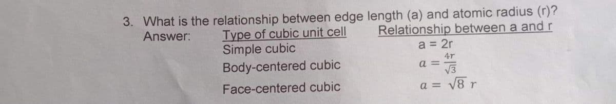 3. What is the relationship between edge length (a) and atomic radius (r)?
Answer:
Type of cubic unit cell
Simple cubic
Body-centered cubic
Relationship between a and r
a = 2r
4r
a = -
V3
Face-centered cubic
a = V8 r
