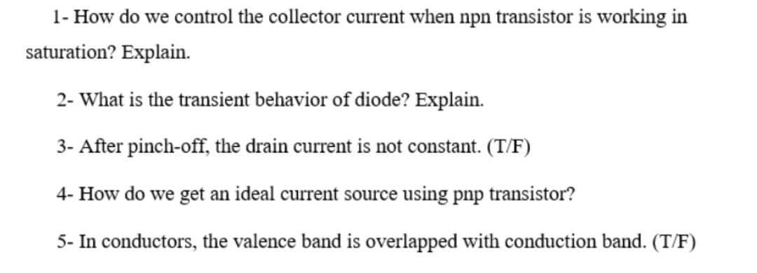 1- How do we control the collector current when npn transistor is working in
saturation? Explain.
2- What is the transient behavior of diode? Explain.
3- After pinch-off, the drain current is not constant. (T/F)
4- How do we get an ideal current source using pnp transistor?
5- In conductors, the valence band is overlapped with conduction band. (T/F)

