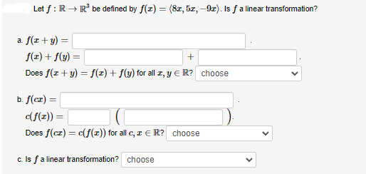 Let f: R → R³ be defined by f(x) = (8x, 5x, -9x). Is ƒ a linear transformation?
a f(x + y)
f(x) + f(y) =
+
Does f(x + y) = f(x) + f(y) for all z, y € R? choose
b. f(cz) =
c(f(x)) =
Does f(cz) = c(f(x)) for all c, z € R? choose
c. Is f a linear transformation? choose