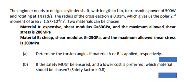 The engineer needs to design a cylinder shaft, with length L=1 m, to transmit a power of 500W
and rotating at 17 rad/s. The radius of the cross-section is 0.01m, which gives us the polar 2nd
moment of area J=1.57x108m4. Two materials can be chosen:
Material A: expensive, shear modulus G-80GPa, and the maximum allowed shear
stress is 280MPa
Material B: cheap, shear modulus G=25GPa, and the maximum allowed shear stress
is 200MPa
(a)
Determine the torsion angles if material A or B is applied, respectively.
(b)
If the safety MUST be ensured, and a lower cost is preferred, which material
should be chosen? (Safety factor = 0.8)