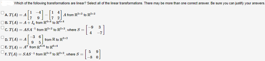 Which of the following transformations are linear? Select all of the linear transformations. There may be more than one correct answer. Be sure you can justify your answers.
=^ [ ² ] - [14]
9
7
B.T(A) = A + ₁ from R4x4 to R4x4
C. T(A) = ASA¹ from R²x2 to R²x², where S =
A. T(4) = A[1
A from R²x2 to R²x2
-3 6
4[38]
9
DE. T(A) = AT from R4x6 to R6x4
F.T(A) = SAS-¹ from R²x2 to R²x2, where S =
D.T(A) = A
from R to R²x2
-9
4
5
-8
3
-7
9