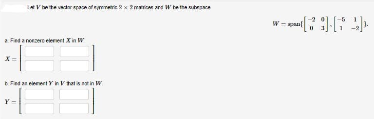 a. Find a nonzero element X in W.
X=
Let V be the vector space of symmetric 2 x 2 matrices and W be the subspace
b. Find an element Y in V that is not in W.
Y=
-2
-5 1
[23] [72]
0
W = span{