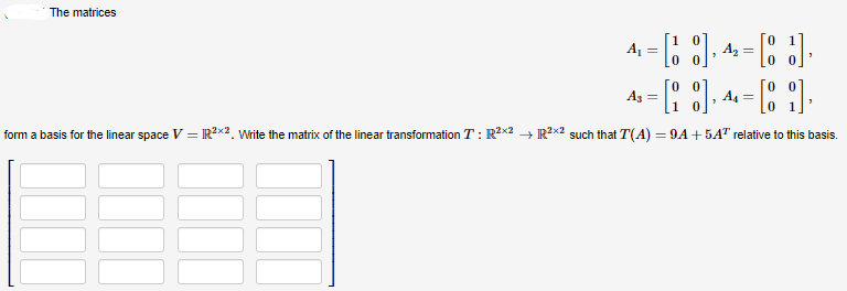 The matrices
4₁ = [18],
[J].
[],
[1]
form a basis for the linear space V = IR²x2, Write the matrix of the linear transformation T: R²x2 → R²x2 such that T(A) = 9A +5A¹ relative to this basis.
A3 =
A₂ =
A₁ =