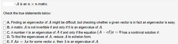 A is an n x n matrix.
Check the true statements below.
A. Finding an eigenvector of A might be difficult, but checking whether a given vector is in fact an eigenvector is easy.
B. A matrix A is not invertible if and only if 0 is an eigenvalue of A.
C. A number is an eigenvalue of A if and only if the equation (A - cI)z = 0 has a nontrivial solution
D. To find the eigenvalues of A, reduce A to echelon form.
E. If Az = Az for some vector
, then A is an eigenvalue of A.