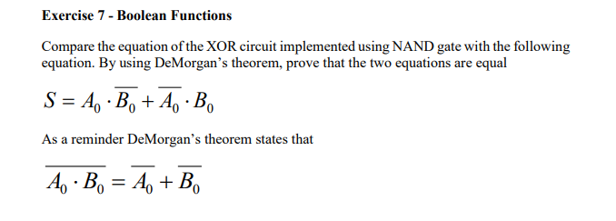 Exercise 7 - Boolean Functions
Compare the equation of the XOR circuit implemented using NAND gate with the following
equation. By using DeMorgan's theorem, prove that the two equations are equal
S = A, · B, + A, · Bo
0.
As a reminder DeMorgan's theorem states that
A, · B, = A, + B,
