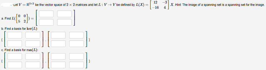 Let V = R²x2 be the vector space of 2 x 2 matrices and let L: V → V be defined by L(X) =
()-
=
b. Find a basis for ker(L):
a. Find L(
c. Find a basis for ran(L):
12
-16
-3
X. Hint: The image of a spanning set is a spanning set for the image.
4