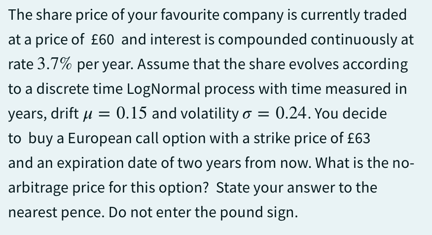The share price of your favourite company is currently traded
at a price of £60 and interest is compounded continuously at
rate 3.7% per year. Assume that the share evolves according
to a discrete time LogNormal process with time measured in
years, drift μ= 0.15 and volatility o = 0.24. You decide
to buy a European call option with a strike price of £63
and an expiration date of two years from now. What is the no-
arbitrage price for this option? State your answer to the
nearest pence. Do not enter the pound sign.