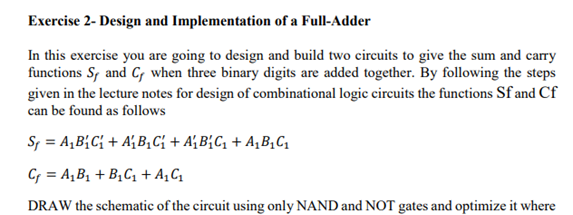 Exercise 2- Design and Implementation of a Full-Adder
In this exercise you are going to design and build two circuits to give the sum and carry
functions S, and C when three binary digits are added together. By following the steps
given in the lecture notes for design of combinational logic circuits the functions Sf and Cf
can be found as follows
S; = A,B{C{ + A{B,Ci + A½ B{C, + A¸B,C,
C = A,B1 + B¿C, + A¸C
DRAW the schematic of the circuit using only NAND and NOT gates and optimize it where
