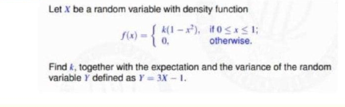 Let X be a random variable with density function
1) ={0.
k(1 -x), if 0<*<1;
otherwise.
f(x)
Find k, together with the expectation and the variance of the random
variable Y defined as Y = 3X - 1.

