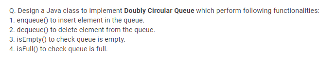 Q. Design a Java class to implement Doubly Circular Queue which perform following functionalities:
1. enqueue() to insert element in the queue.
2. dequeue() to delete element from the queue.
3. isEmpty() to check queue is empty.
4. isFull() to check queue is full.

