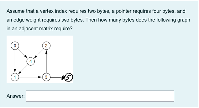 Assume that a vertex index requires two bytes, a pointer requires four bytes, and
an edge weight requires two bytes. Then how many bytes does the following graph
in an adjacent matrix require?
2
Answer:
