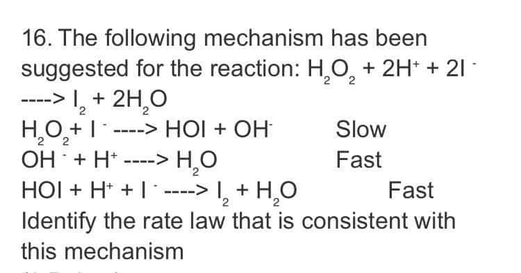 16. The following mechanism has been
suggested for the reaction: H,O, + 2H* + 21 -
---> I, + 2H,0
HO,+| .
OH + H* ----> H,0
HOI + H* + I ----> I, + H,O
Identify the rate law that is consistent with
----> HỘI + OH
Slow
Fast
Fast
this mechanism
